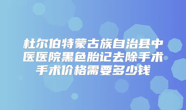 杜尔伯特蒙古族自治县中医医院黑色胎记去除手术手术价格需要多少钱