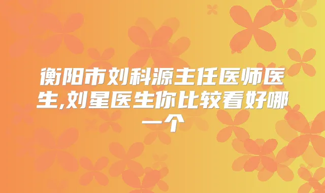 衡阳市刘科源主任医师医生,刘星医生你比较看好哪一个