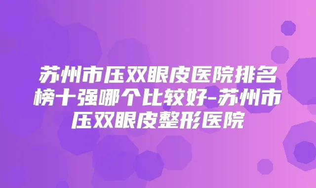 苏州市压双眼皮医院排名榜十强哪个比较好-苏州市压双眼皮整形医院