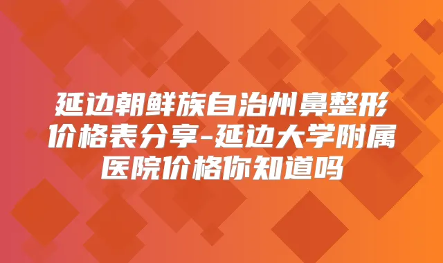 延边朝鲜族自治州鼻整形价格表分享-延边大学附属医院价格你知道吗