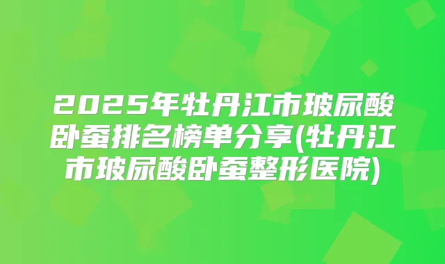 2025年牡丹江市玻尿酸卧蚕排名榜单分享(牡丹江市玻尿酸卧蚕整形医院)