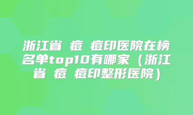 浙江省袪痘袪痘印医院在榜名单top10有哪家（浙江省袪痘袪痘印整形医院）