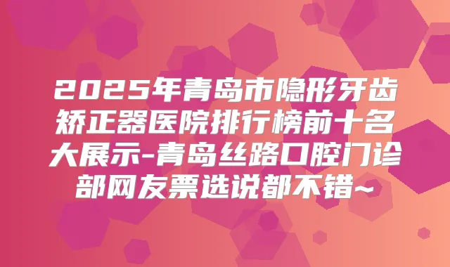 2025年青岛市隐形牙齿矫正器医院排行榜前十名大展示-青岛丝路口腔门诊部网友票选说都不错~
