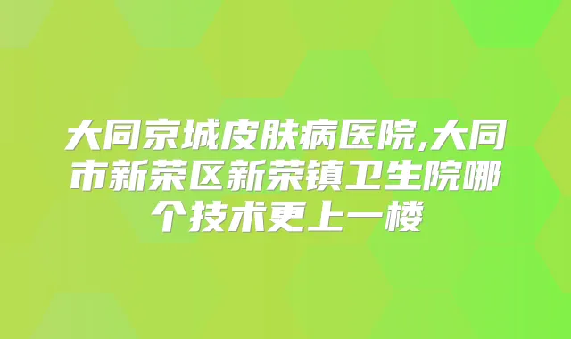 大同京城皮肤病医院,大同市新荣区新荣镇卫生院哪个技术更上一楼