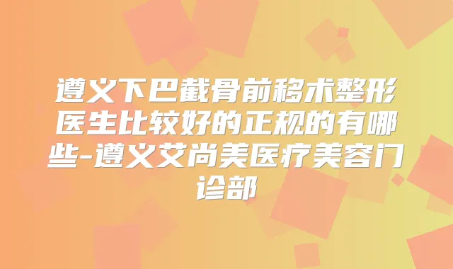 遵义下巴截骨前移术整形医生比较好的正规的有哪些-遵义艾尚美医疗美容门诊部