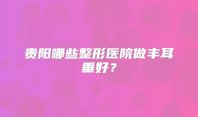 贵阳哪些整形医院做丰耳垂好?