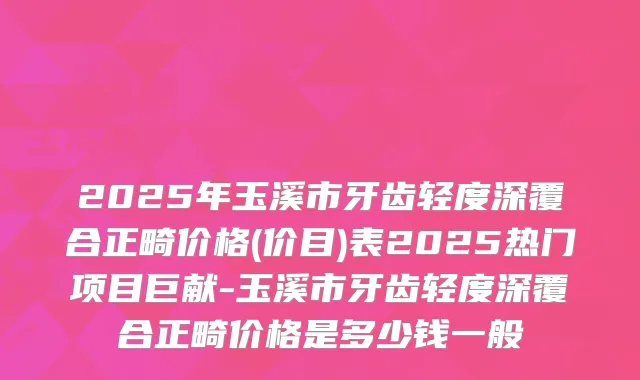 2025年玉溪市牙齿轻度深覆合正畸价格(价目)表2025热门项目巨献-玉溪市牙齿轻度深覆合正畸价格是多少钱一般