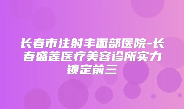 长春市注射丰面部医院-长春盛莲医疗美容诊所实力锁定前三