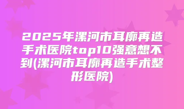 2025年漯河市耳廓再造手术医院top10强意想不到(漯河市耳廓再造手术整形医院)