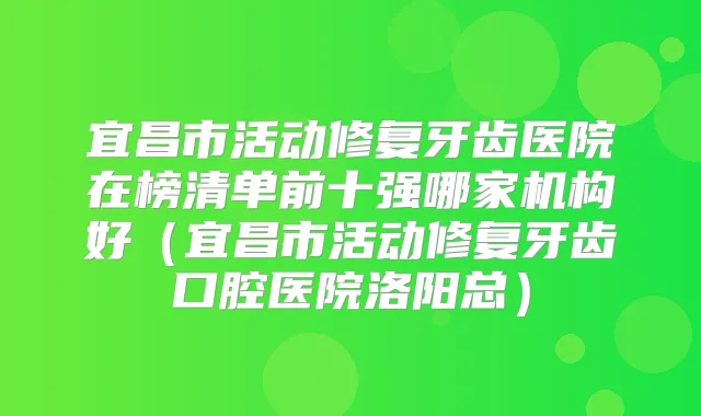 宜昌市活动修复牙齿医院在榜清单前十强哪家机构好（宜昌市活动修复牙齿口腔医院洛阳总）
