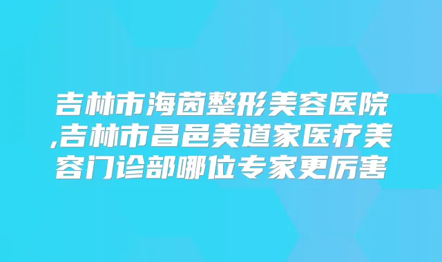 吉林市海茵整形美容医院,吉林市昌邑美道家医疗美容门诊部哪位专家更厉害