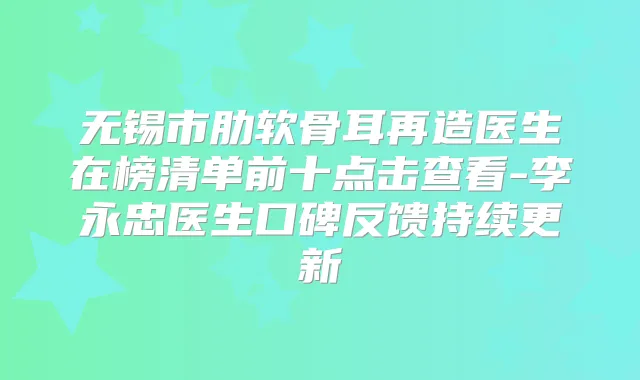 无锡市肋软骨耳再造医生在榜清单前十点击查看-李永忠医生口碑反馈持续更新