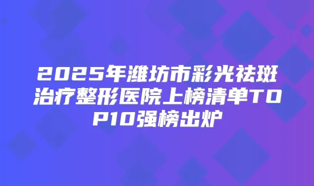 2025年潍坊市彩光祛斑整形医院上榜清单TOP10强榜出炉