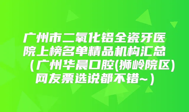 广州市二氧化铝全瓷牙医院上榜名单精品机构汇总(广州华晨口腔(狮岭院区)网友票选说都不错~)