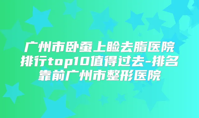广州市卧蚕上睑去脂医院排行top10值得过去-排名靠前广州市整形医院