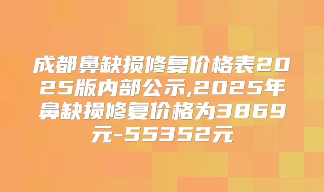 成都鼻缺损修复价格表2025版内部公示,2025年鼻缺损修复价格为3869元-55352元