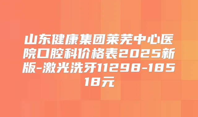 山东健康集团莱芜中心医院口腔科价格表2025新版-激光洗牙11298-18518元