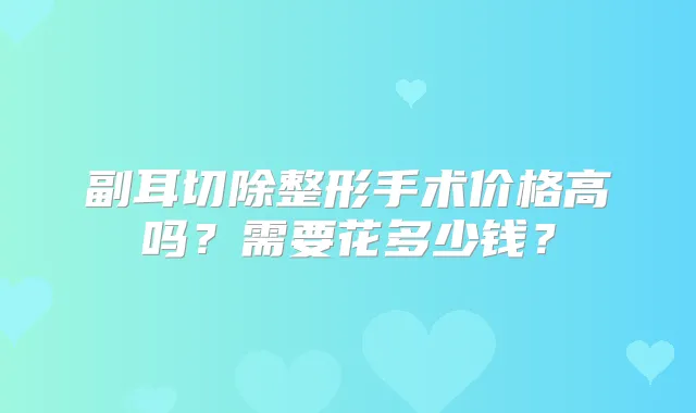 副耳切除整形手术价格高吗?需要花多少钱?