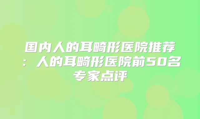 国内人的耳畸形医院推荐：人的耳畸形医院前50名专家点评