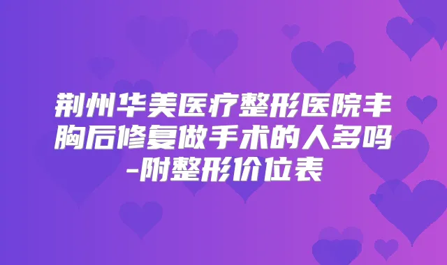 荆州华美医疗整形医院丰胸后修复做手术的人多吗-附整形价位表