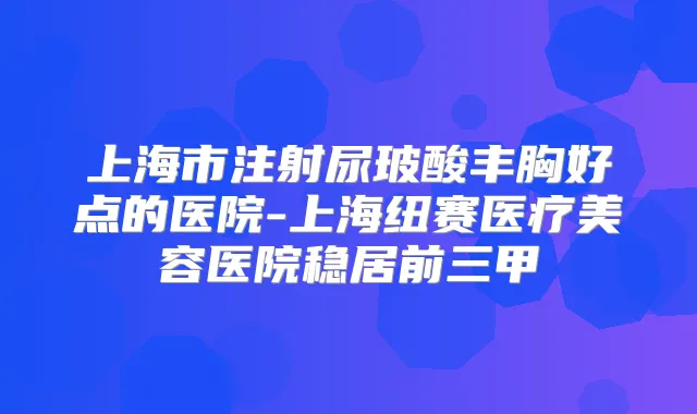 上海市注射尿玻酸丰胸好点的医院-上海纽赛医疗美容医院稳居前三甲