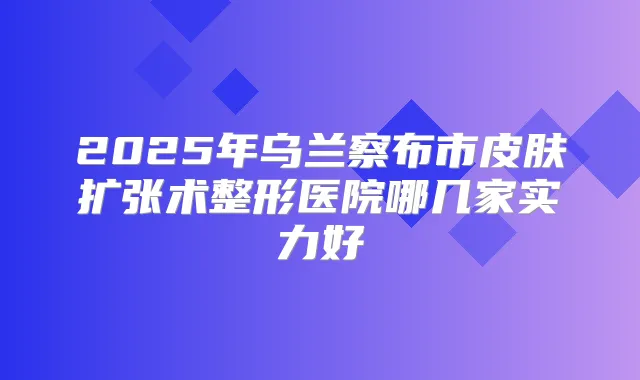 2025年乌兰察布市皮肤扩张术整形医院哪几家实力好