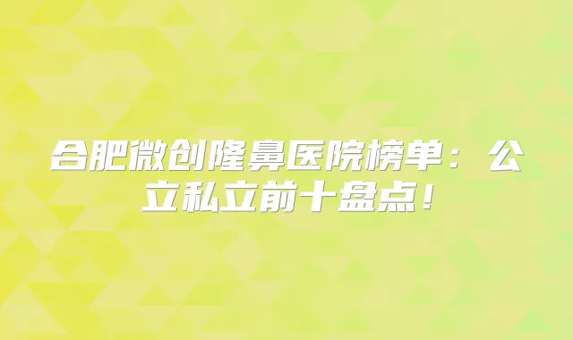 合肥微创隆鼻医院榜单:公立私立前十盘点!