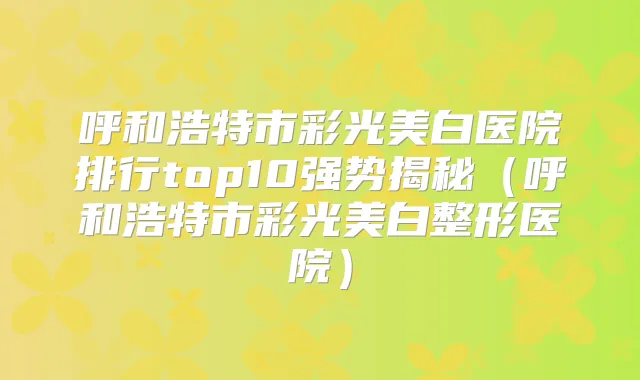 呼和浩特市彩光美白医院排行top10强势揭秘(呼和浩特市彩光美白整形医院)