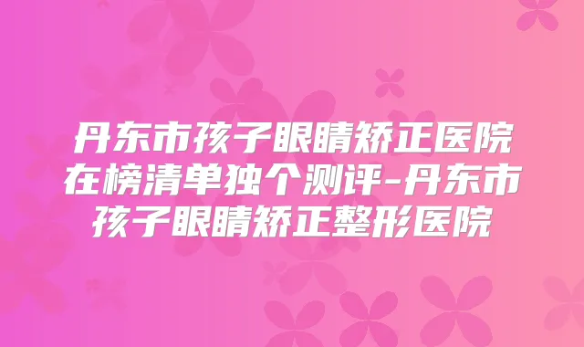 丹东市孩子眼睛矫正医院在榜清单独个测评-丹东市孩子眼睛矫正整形医院