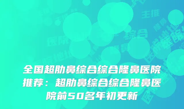 全国超肋鼻综合综合隆鼻医院推荐:超肋鼻综合综合隆鼻医院前50名年初更新