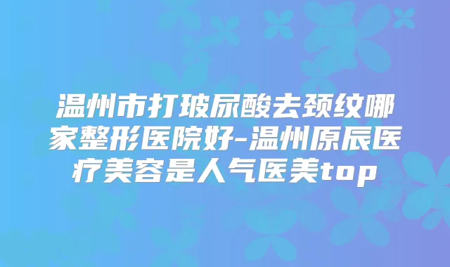 温州市打玻尿酸去颈纹哪家整形医院好-温州原辰医疗美容是人气医美top