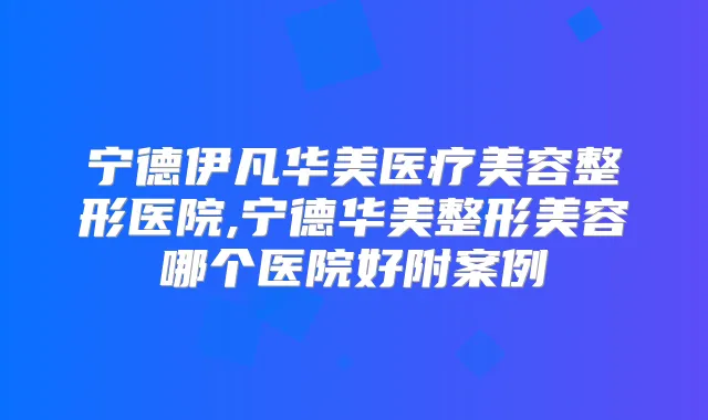 宁德伊凡华美医疗美容整形医院,宁德华美整形美容哪个医院好附案例