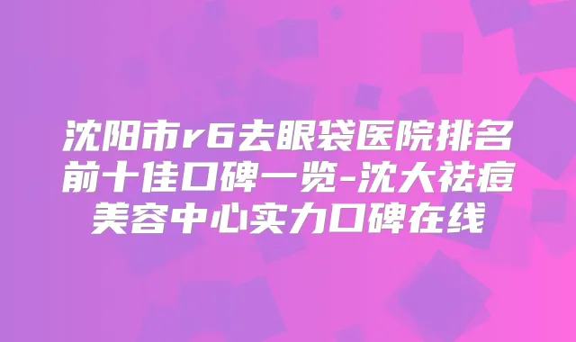 沈阳市r6去眼袋医院排名前十佳口碑一览-沈大祛痘美容中心实力口碑在线