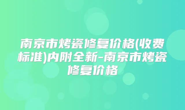 南京市烤瓷修复价格(收费标准)内附全新-南京市烤瓷修复价格
