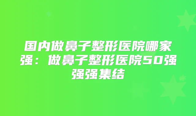 国内做鼻子整形医院哪家强：做鼻子整形医院50强强强集结