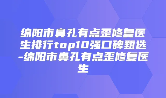 绵阳市鼻孔有点歪修复医生排行top10强口碑甄选-绵阳市鼻孔有点歪修复医生