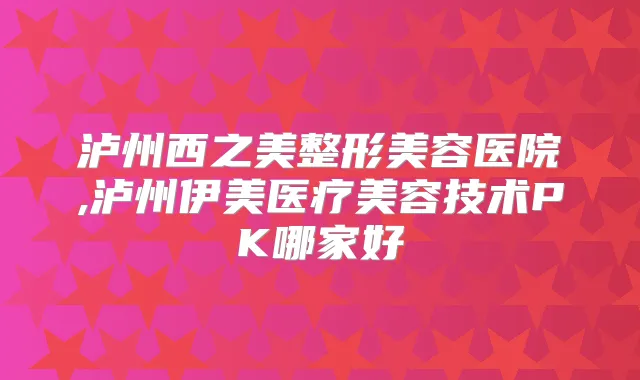 泸州西之美整形美容医院,泸州伊美医疗美容技术PK哪家好