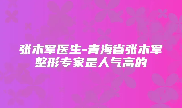 张木军医生-青海省张木军整形专家是人气高的