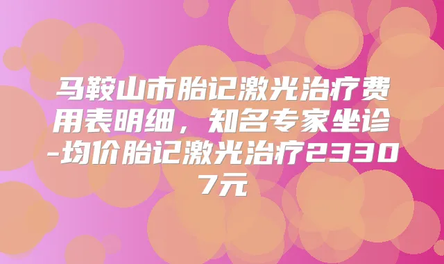 马鞍山市胎记激光费用表明细,知名专家坐诊-均价胎记激光23307元