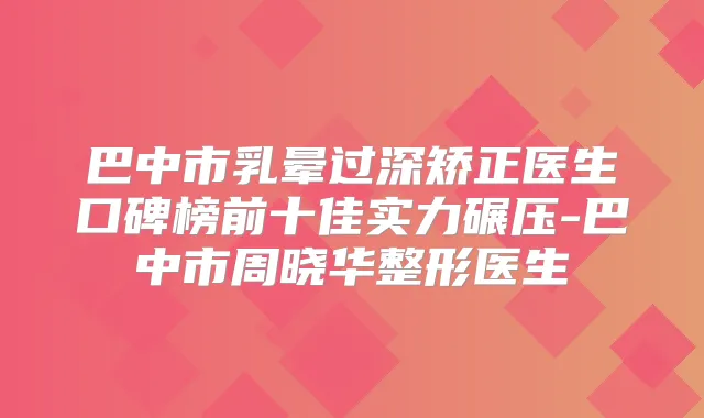 巴中市乳晕过深矫正医生口碑榜前十佳实力碾压-巴中市周晓华整形医生