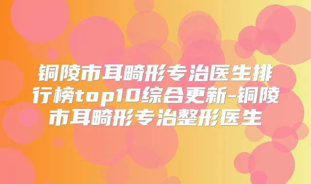 铜陵市耳畸形专治医生排行榜top10综合更新-铜陵市耳畸形专治整形医生