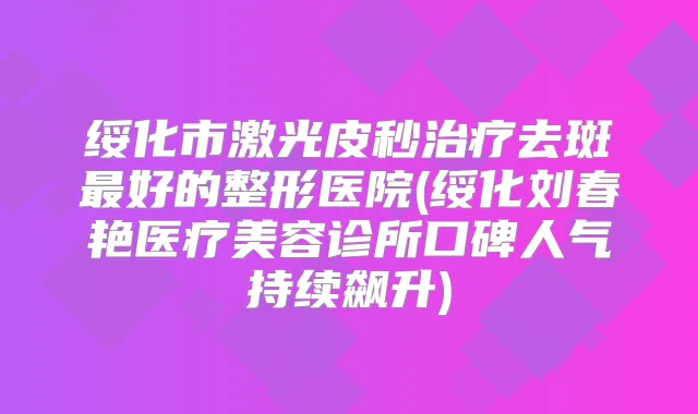 绥化市激光皮秒去斑好的整形医院(绥化刘春艳医疗美容诊所口碑人气持续飙升)