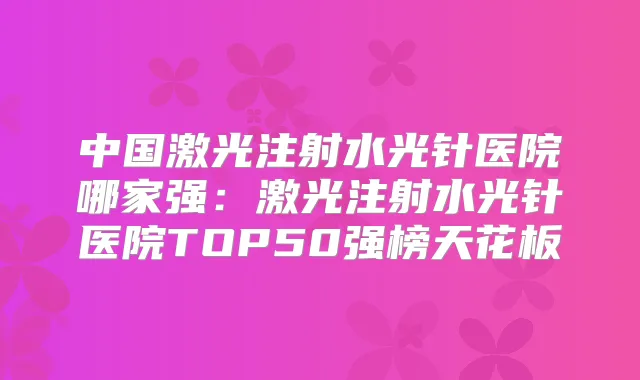 中国激光注射水光针医院哪家强：激光注射水光针医院TOP50强榜天花板