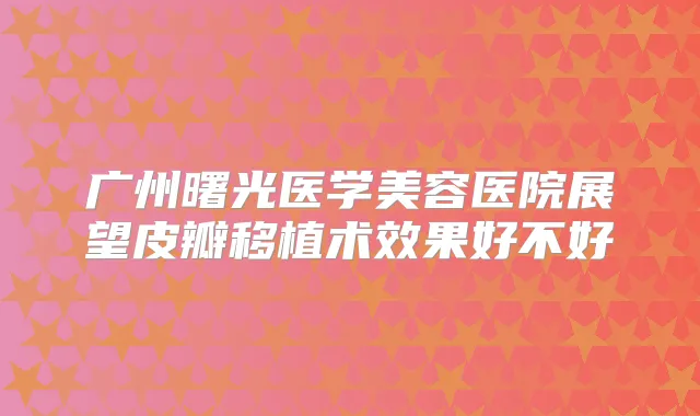 广州曙光医学美容医院展望皮瓣移植术效果好不好