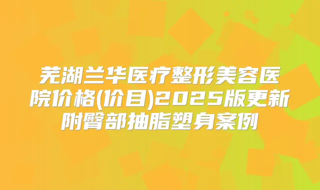 芜湖兰华医疗整形美容医院价格(价目)2025版更新附臀部抽脂塑身案例