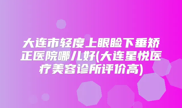 大连市轻度上眼睑下垂矫正医院哪儿好(大连星悦医疗美容诊所评价高)