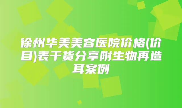 徐州华美美容医院价格(价目)表干货分享附生物再造耳案例