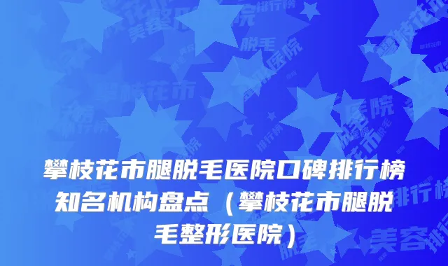攀枝花市腿脱毛医院口碑排行榜知名机构盘点(攀枝花市腿脱毛整形医院)