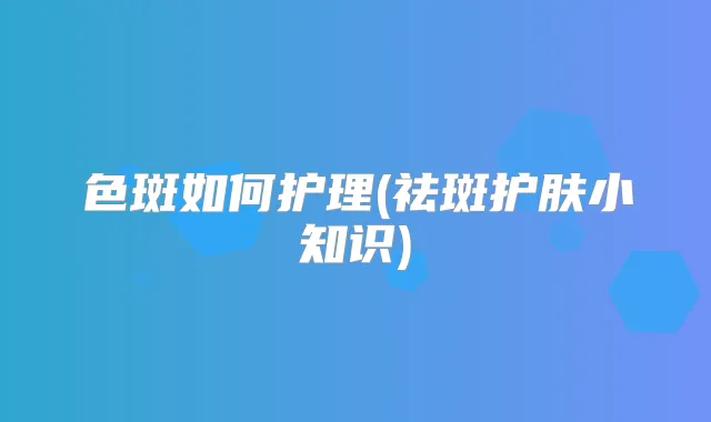 色斑如何护理(祛斑护肤小知识)