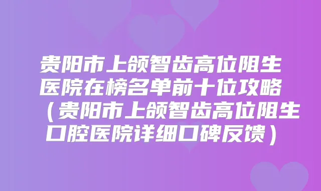 贵阳市上颌智齿高位阻生医院在榜名单前十位攻略(贵阳市上颌智齿高位阻生口腔医院详细口碑反馈)